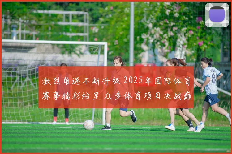激烈角逐不断升级 2025年国际体育赛事精彩纷呈 众多体育项目决战巅峰