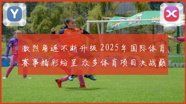 激烈角逐不断升级 2025年国际体育赛事精彩纷呈 众多体育项目决战巅峰
