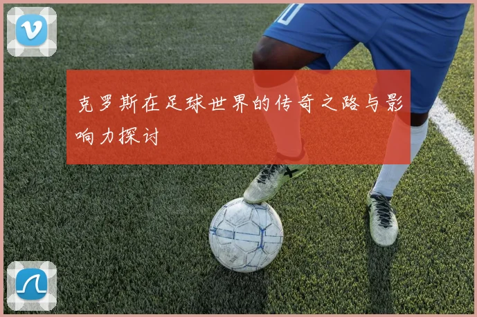克罗斯在足球世界的传奇之路与影响力探讨