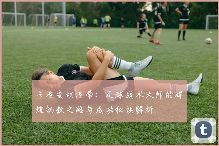 卡洛安切洛蒂：足球战术大师的辉煌执教之路与成功秘诀解析