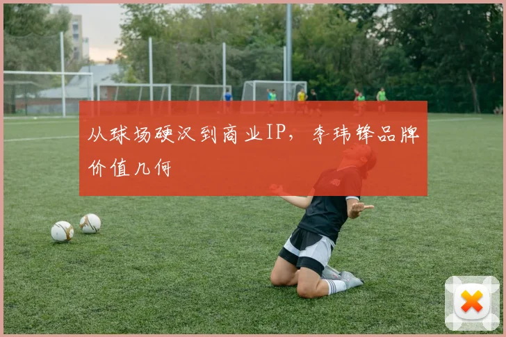 从球场硬汉到商业IP，李玮锋品牌价值几何