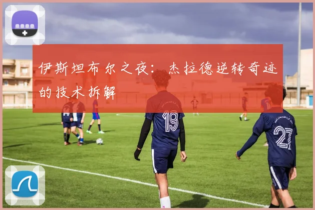 伊斯坦布尔之夜：杰拉德逆转奇迹的技术拆解