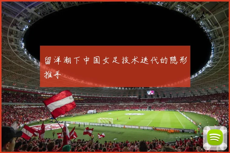 留洋潮下中国女足技术迭代的隐形推手