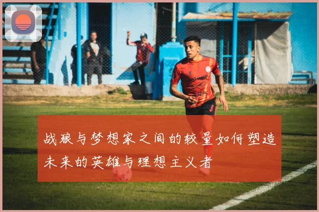 战狼与梦想家之间的较量如何塑造未来的英雄与理想主义者