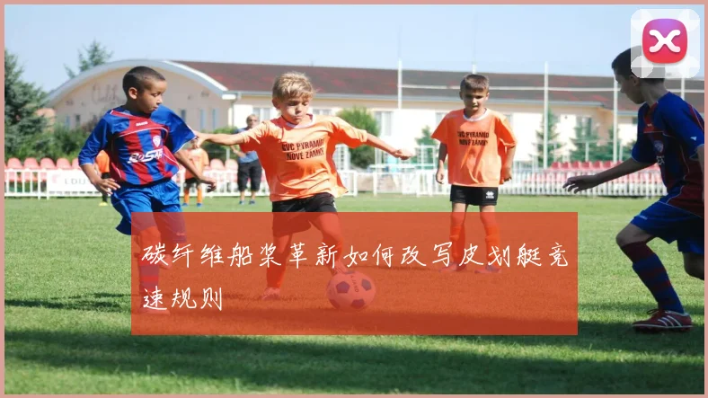 碳纤维船桨革新如何改写皮划艇竞速规则