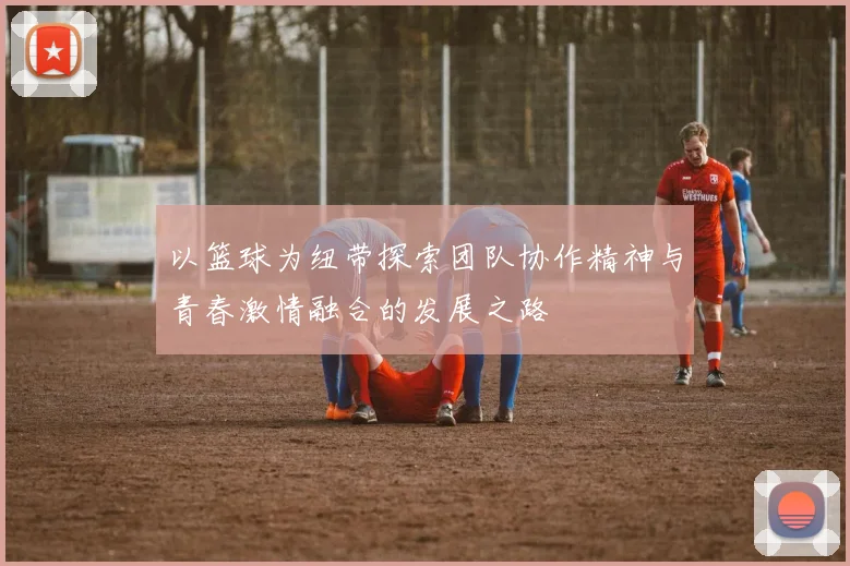 以篮球为纽带探索团队协作精神与青春激情融合的发展之路