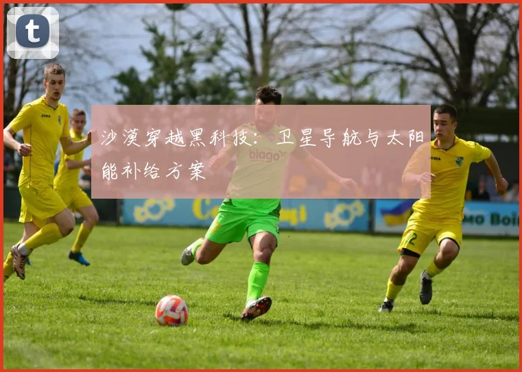 沙漠穿越黑科技：卫星导航与太阳能补给方案